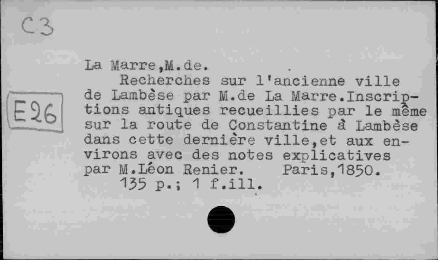 ﻿La Marre,M.de.
Recherches sur l’ancienne ville de Lambèse par M.de La Marre.Inscriptions antiques recueillies par le meme sur la route de Constantine â Lambèse dans cette dernière ville,et aux environs avec des notes explicatives par M.Léon Renier.	Paris,1850.
135 p.î 1 f.ill.